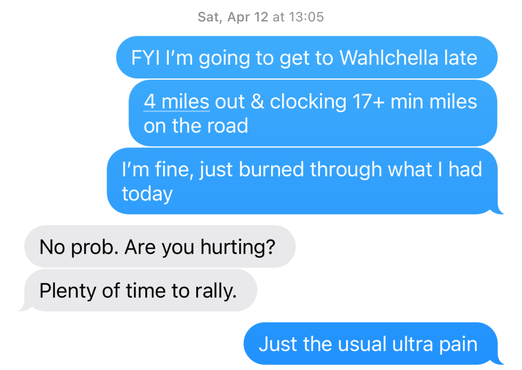 Text conversation updating G:
B: FYI I'm going to get to Wahlclella late. 4 mi out, clocking 17+min miles on the road. I'm fine, just burned through what I had today.

G: No prob. Are you hurting?
Plenty of time to rally.

B: Just the usual ultra pain.